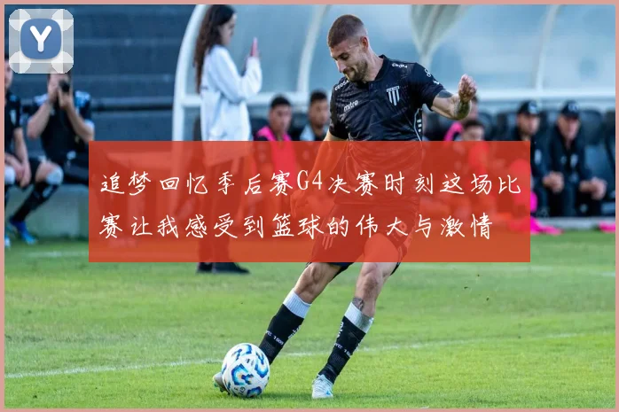 追梦回忆季后赛G4决赛时刻这场比赛让我感受到篮球的伟大与激情