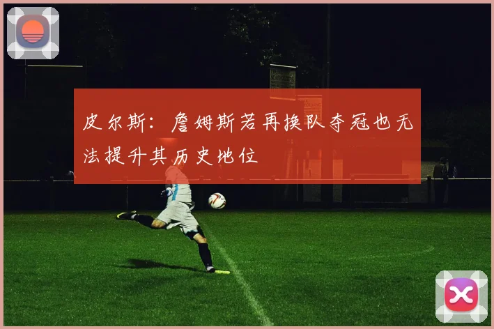 皮尔斯：詹姆斯若再换队夺冠也无法提升其历史地位