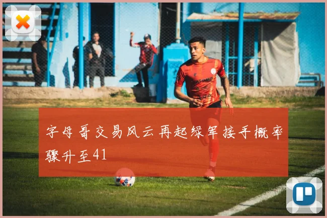 字母哥交易风云再起绿军接手概率骤升至41