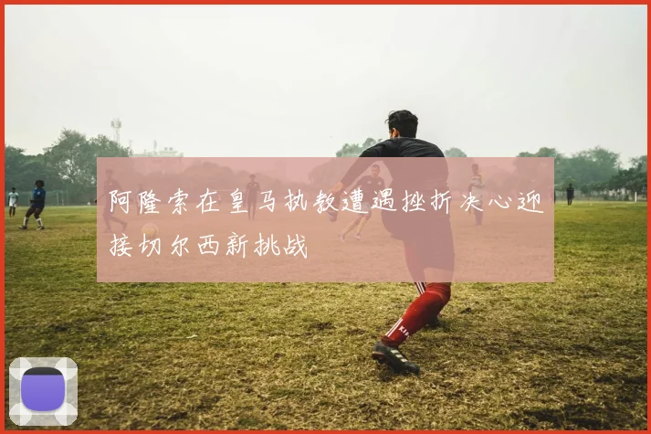 阿隆索在皇马执教遭遇挫折决心迎接切尔西新挑战