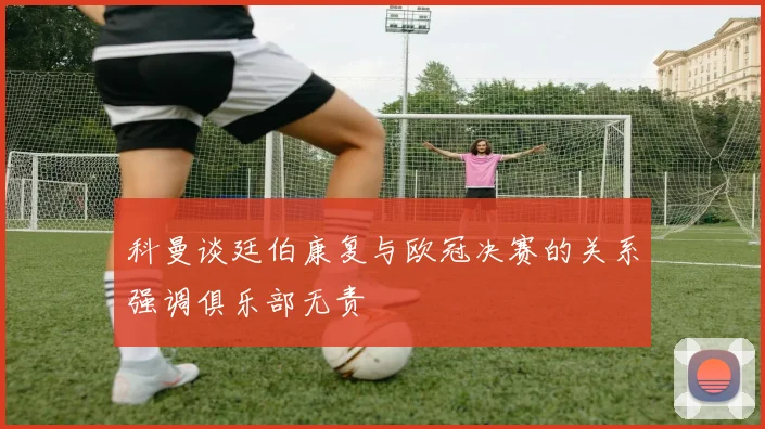 科曼谈廷伯康复与欧冠决赛的关系强调俱乐部无责