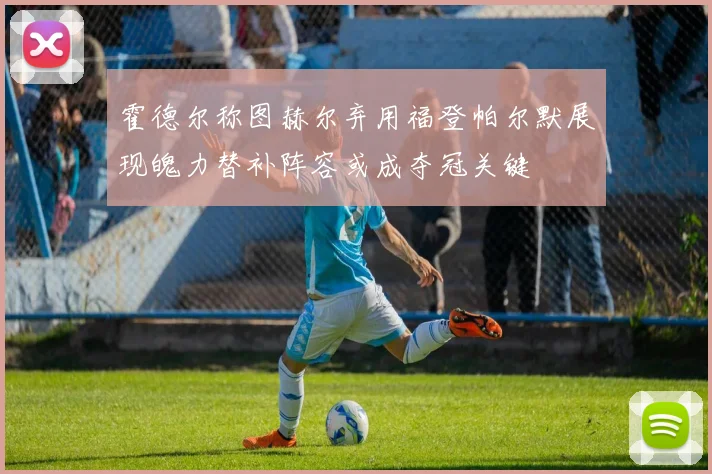 霍德尔称图赫尔弃用福登帕尔默展现魄力替补阵容或成夺冠关键