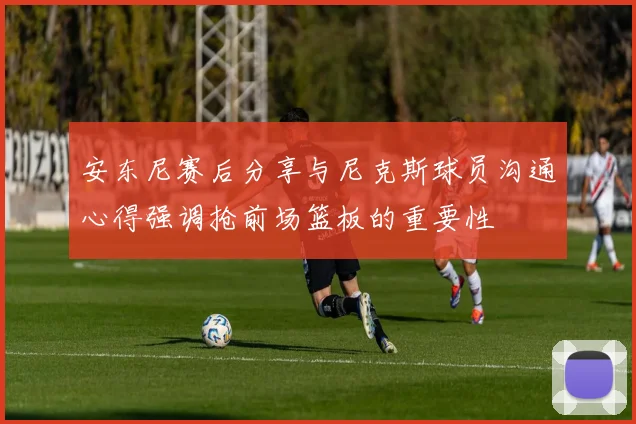安东尼赛后分享与尼克斯球员沟通心得强调抢前场篮板的重要性