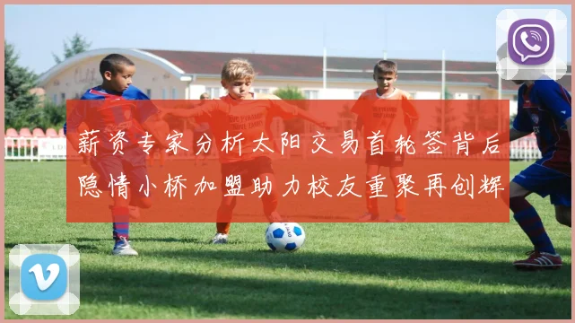 薪资专家分析太阳交易首轮签背后隐情小桥加盟助力校友重聚再创辉煌